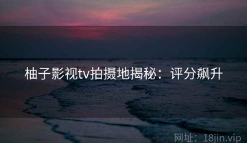 柚子影视tv拍摄地揭秘：评分飙升