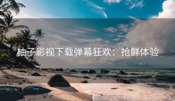 柚子影视下载弹幕狂欢：抢鲜体验