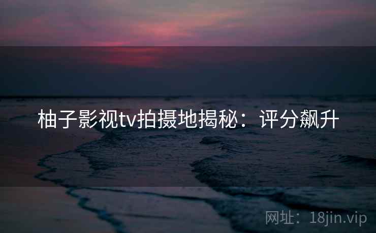 柚子影视tv拍摄地揭秘：评分飙升