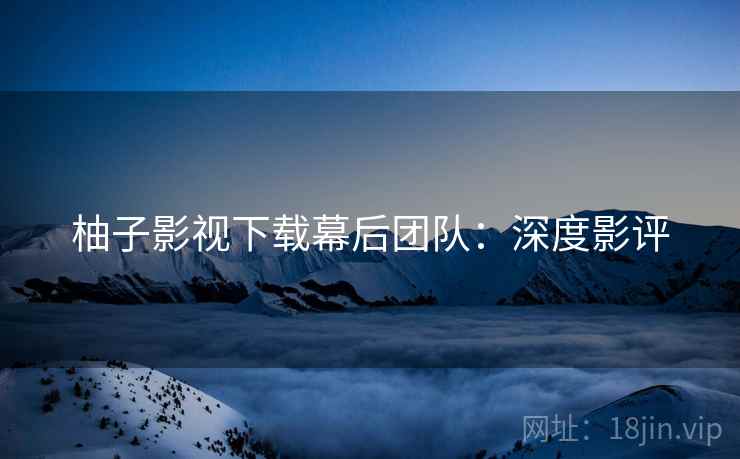 柚子影视下载幕后团队：深度影评