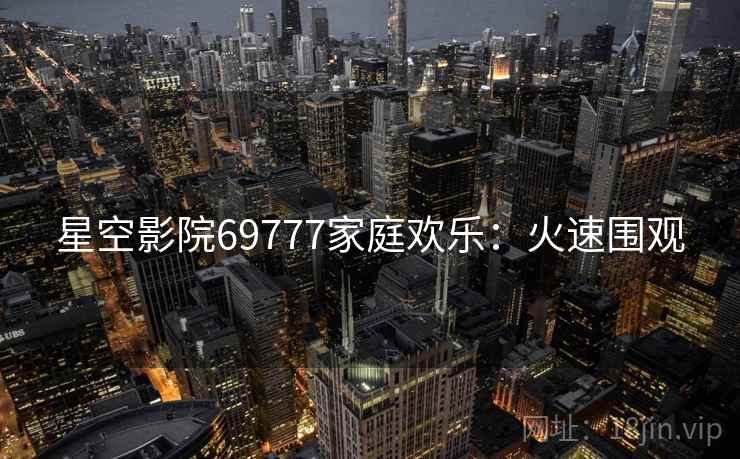 星空影院69777家庭欢乐：火速围观