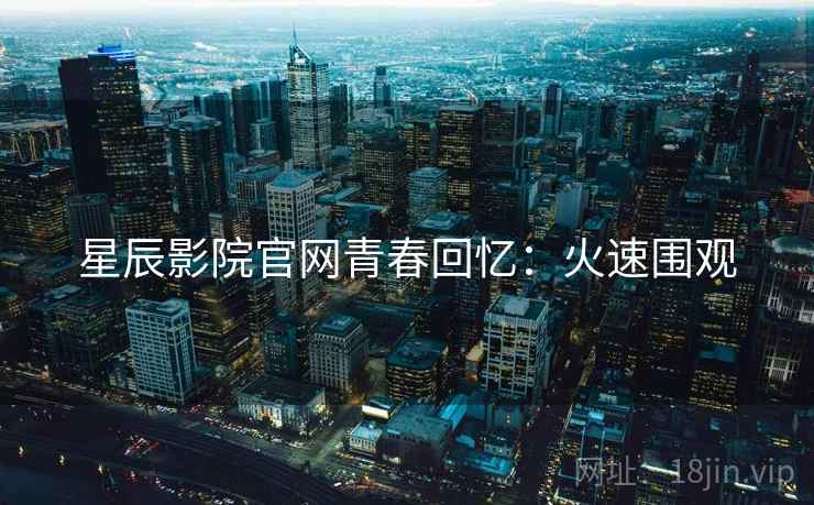 星辰影院官网青春回忆：火速围观