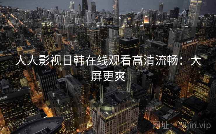 人人影视日韩在线观看高清流畅：大屏更爽