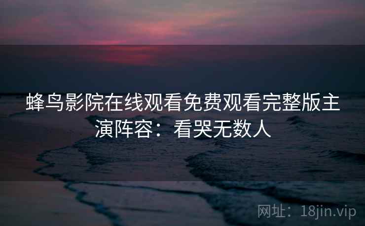 蜂鸟影院在线观看免费观看完整版主演阵容：看哭无数人