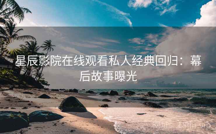 星辰影院在线观看私人经典回归：幕后故事曝光