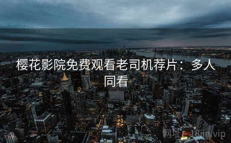 樱花影院免费观看老司机荐片：多人同看
