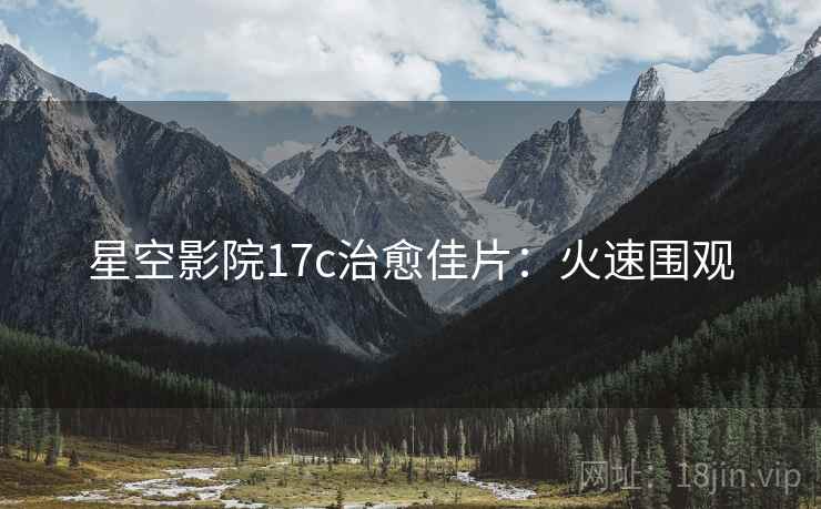 星空影院17c治愈佳片：火速围观