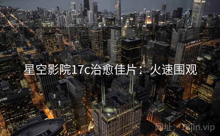 星空影院17c治愈佳片：火速围观