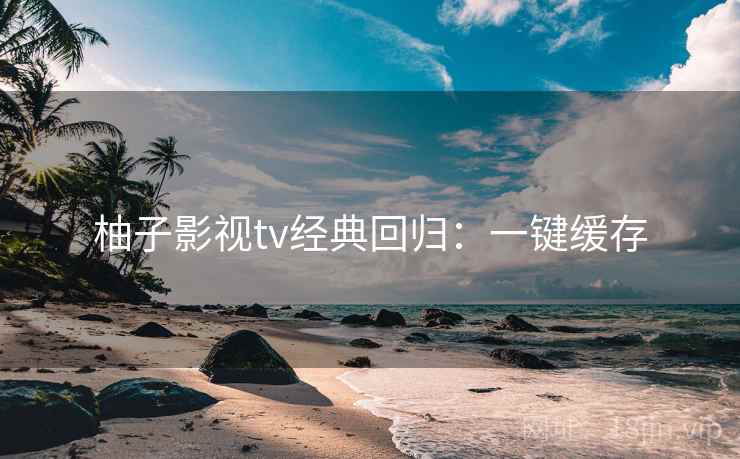 柚子影视tv经典回归:一键缓存 柚子影视tv经典回归:一键缓存